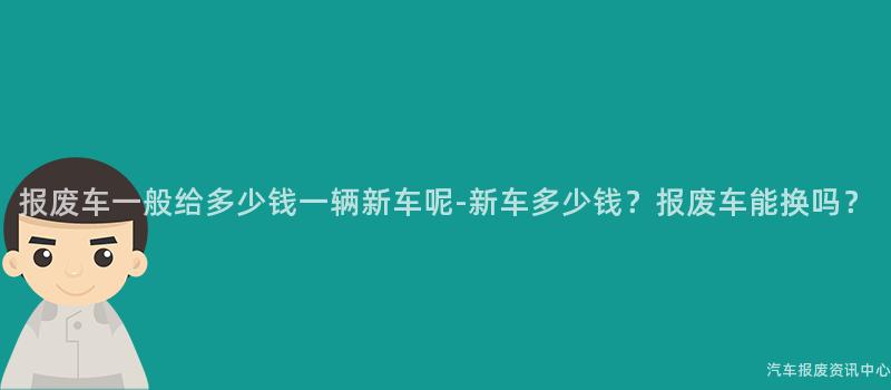 报废车一般给多少钱一辆新车呢-新车多少钱？报废车能换吗？