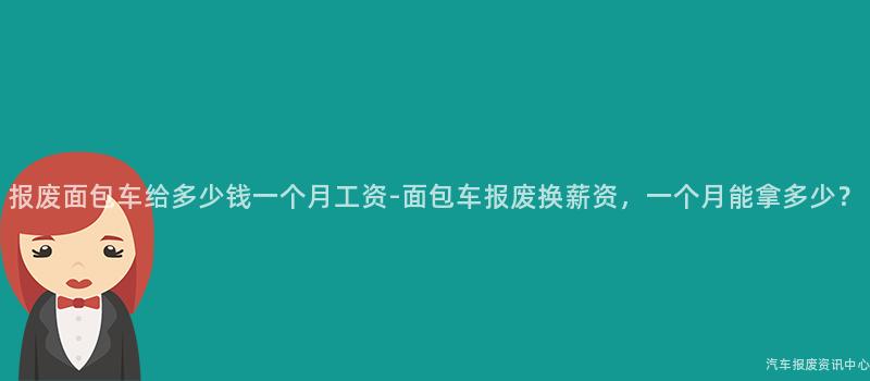 报废面包车给多少钱一个月工资-面包车报废换薪资，一个月能拿多少？