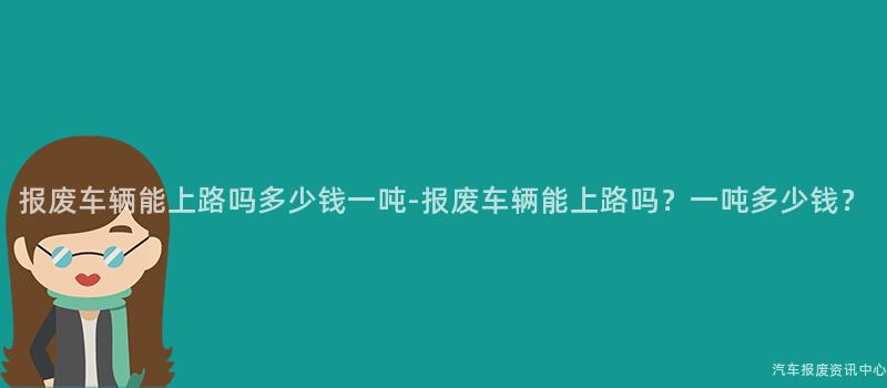 报废车辆能上路吗多少钱一吨-报废车辆能上路吗？一吨多少钱？