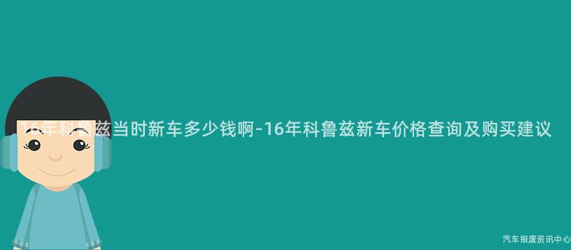 16年科鲁兹当时新车多少钱啊-16年科鲁兹新车价格查询及购买建议