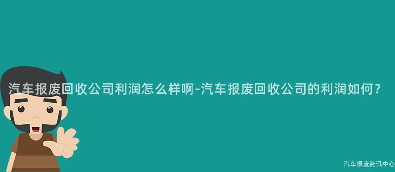 汽车报废回收公司利润怎么样啊-汽车报废回收公司的利润如何？