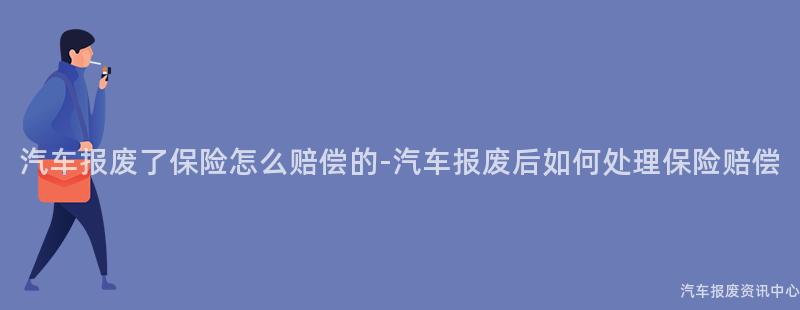 汽车报废了保险怎么赔偿的-汽车报废后如何处理保险赔偿