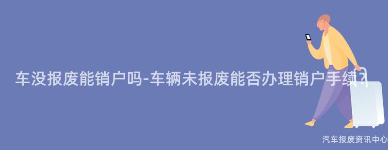 车没报废能销户吗-车辆未报废能否办理销户手续？