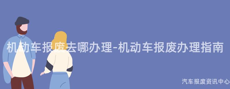 机动车报废去哪办理-机动车报废办理指南