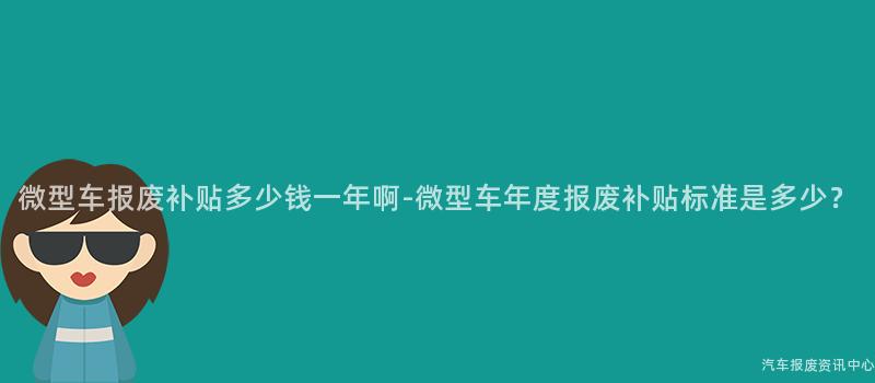 微型车报废补贴多少钱一年啊-微型车年度报废补贴标准是多少？