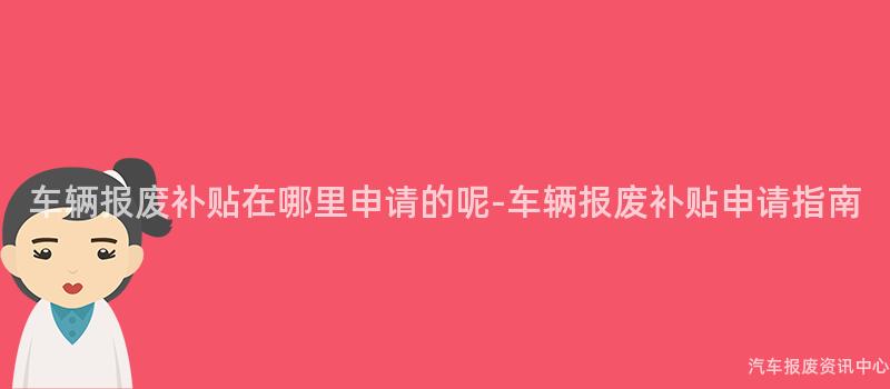 车辆报废补贴在哪里申请的呢-车辆报废补贴申请指南