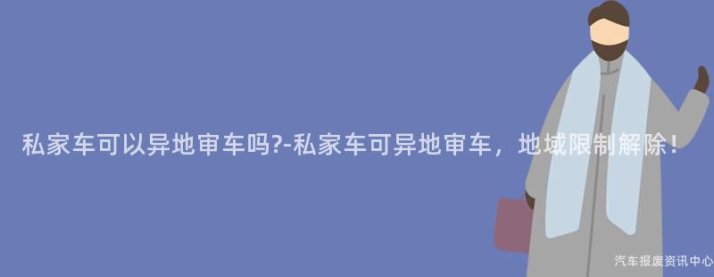 私家车可以异地审车吗?-私家车可异地审车，地域限制解除！