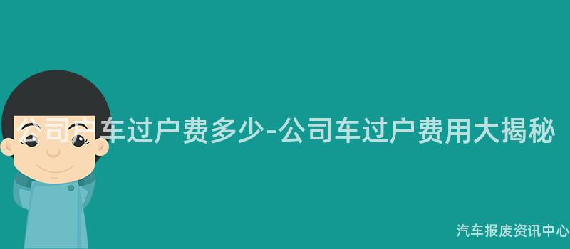 公司户车过户费多少-公司车过户费用大揭秘