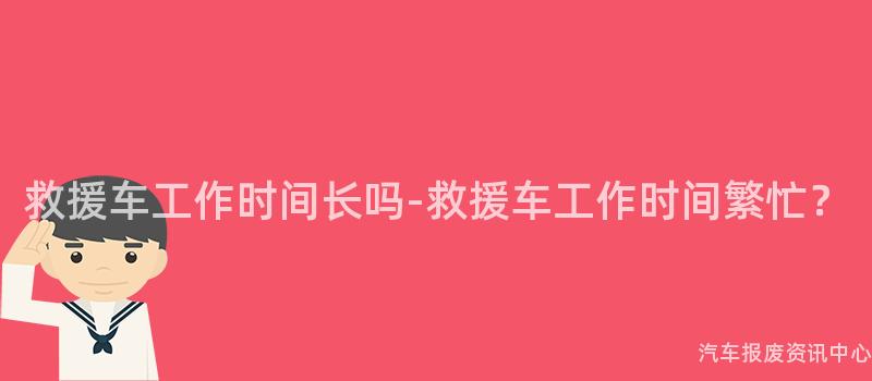 救援车工作时间长吗-救援车工作时间繁忙？