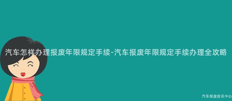 汽车怎样办理报废年限规定手续-汽车报废年限规定手续办理全攻略