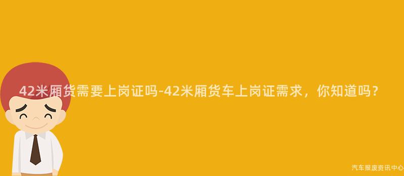 42米厢货需要上岗证吗-42米厢货车上岗证需求，你知道吗？