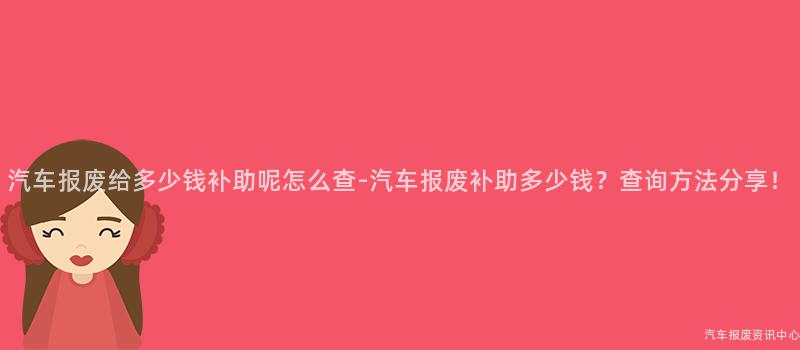 汽车报废给多少钱补助呢怎么查-汽车报废补助多少钱？查询方法分享！