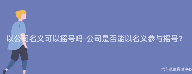 以公司名义可以摇号吗-公司是否能以名义参与摇号？