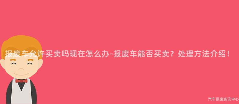 报废车允许买卖吗现在怎么办-报废车能否买卖？处理方法介绍！