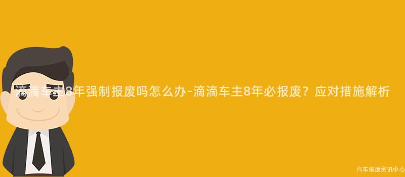 滴滴车主8年强制报废吗怎么办-滴滴车主8年必报废？应对措施解析