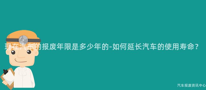 现在汽车的报废年限是多少年的-如何延长汽车的使用寿命？