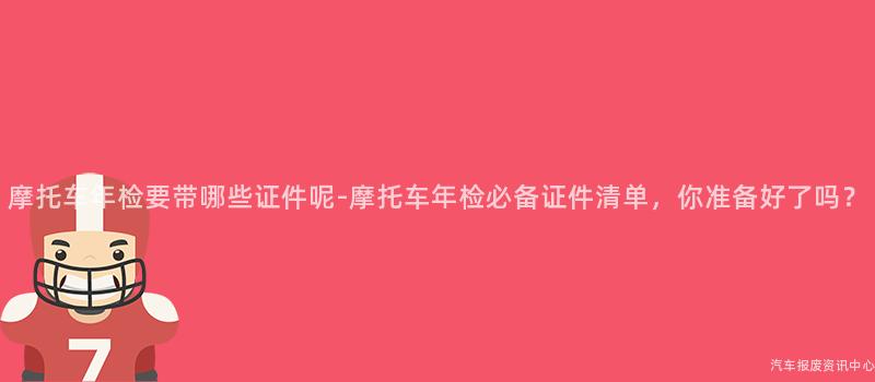 摩托车年检要带哪些证件呢-摩托车年检必备证件清单，你准备好了吗？