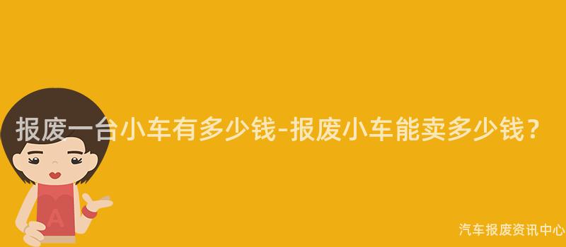 报废一台小车有多少钱-报废小车能卖多少钱？