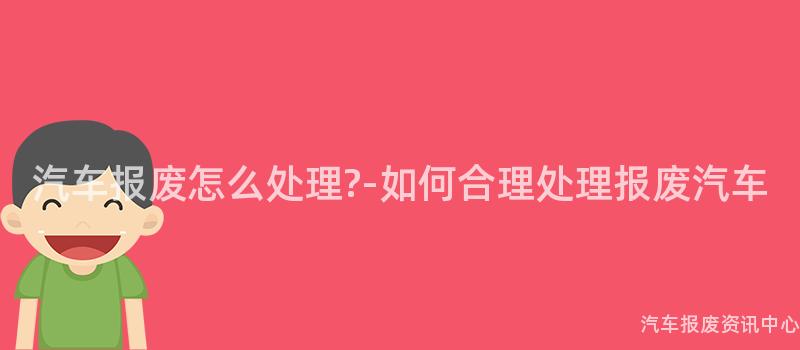 汽车报废怎么处理?-如何合理处理报废汽车