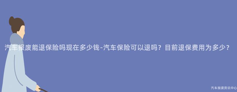 汽车报废能退保险吗现在多少钱-汽车保险可以退吗？目前退保费用为多少？