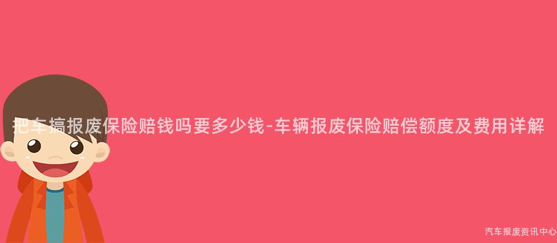 把车搞报废保险赔钱吗要多少钱-车辆报废保险赔偿额度及费用详解