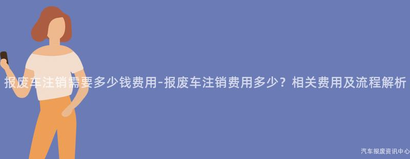 报废车注销需要多少钱费用-报废车注销费用多少？相关费用及流程解析