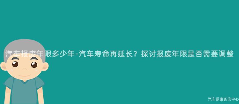 汽车报废年限多少年-汽车寿命再延长？探讨报废年限是否需要调整