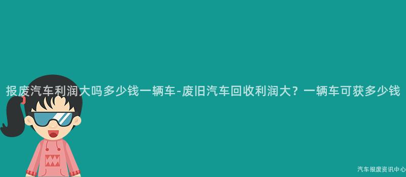 报废汽车利润大吗多少钱一辆车-废旧汽车回收利润大？一辆车可获多少钱