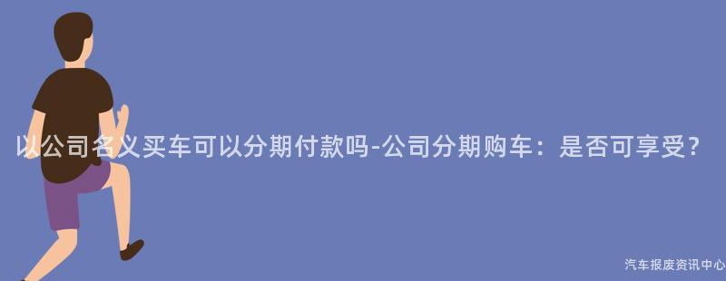 以公司名义买车可以分期付款吗-公司分期购车：是否可享受？