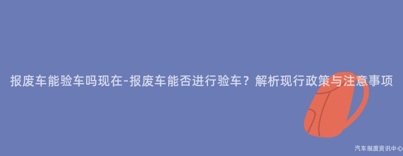 报废车能验车吗现在-报废车能否进行验车？解析现行政策与注意事项