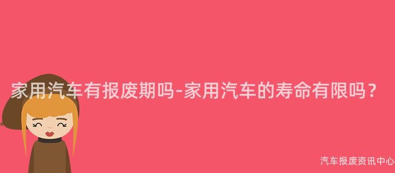 家用汽车有报废期吗-家用汽车的寿命有限吗？