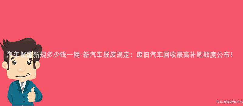 汽车报废新规多少钱一辆-新汽车报废规定：废旧汽车回收最高补贴额度公布！