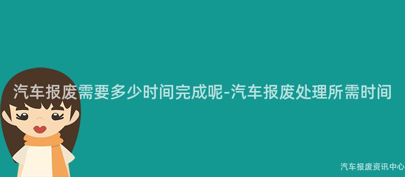 汽车报废需要多少时间完成呢-汽车报废处理所需时间