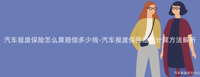 汽车报废保险怎么算赔偿多少钱-汽车报废保险赔偿计算方法解析