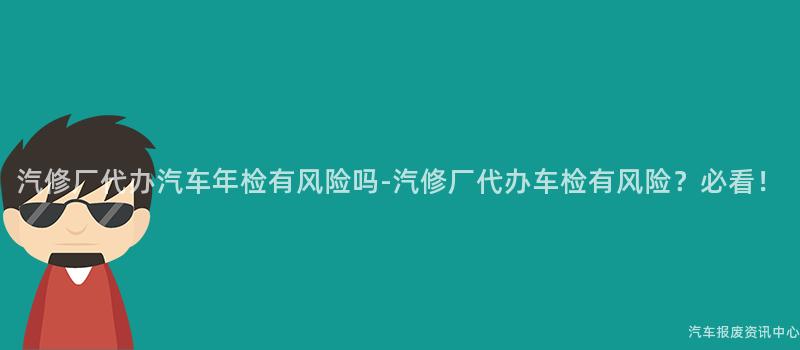汽修厂代办汽车年检有风险吗-汽修厂代办车检有风险？必看！