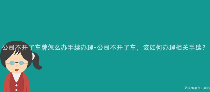 公司不开了车牌怎么办手续办理-公司不开了车，该如何办理相关手续？