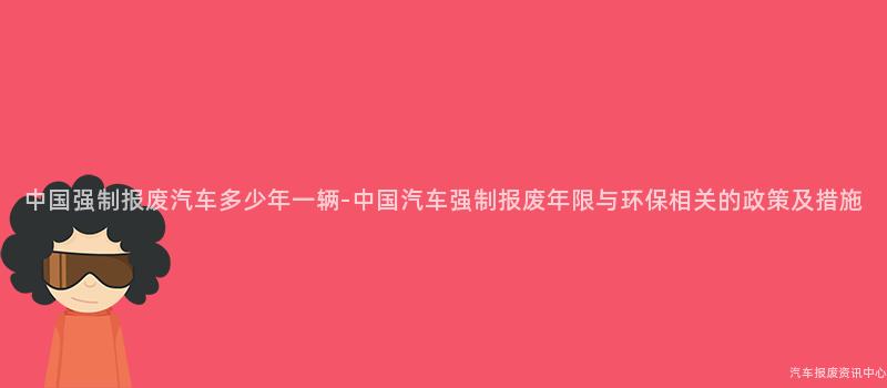中国强制报废汽车多少年一辆-中国汽车强制报废年限与环保相关的政策及措施