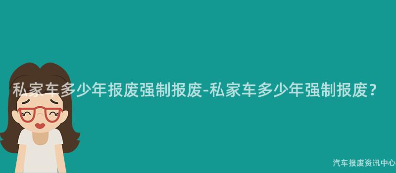 私家车多少年报废强制报废-私家车多少年强制报废？