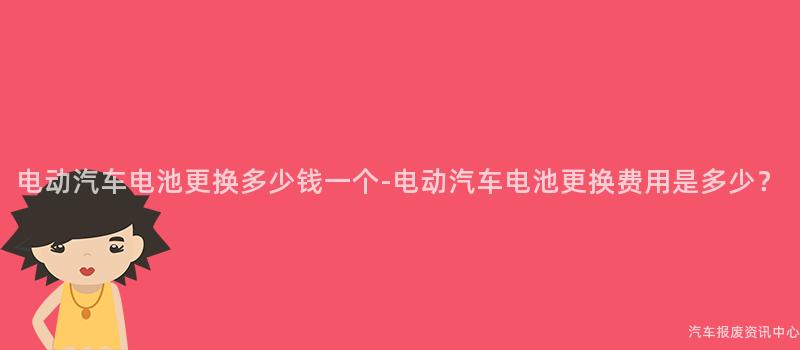 电动汽车电池更换多少钱一个-电动汽车电池更换费用是多少？