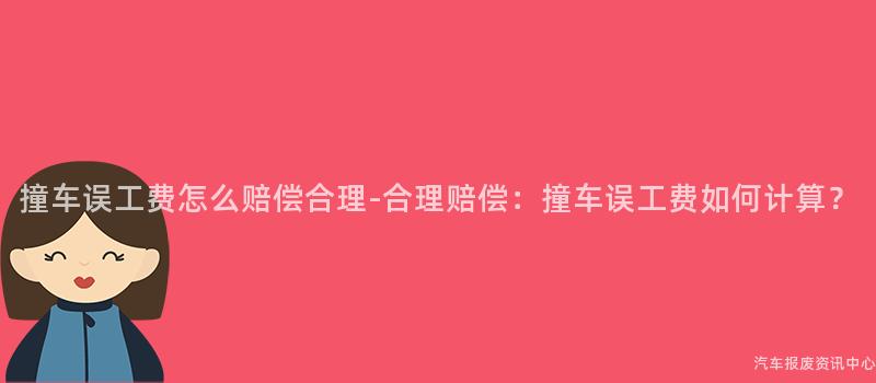 撞车误工费怎么赔偿合理-合理赔偿：撞车误工费如何计算？