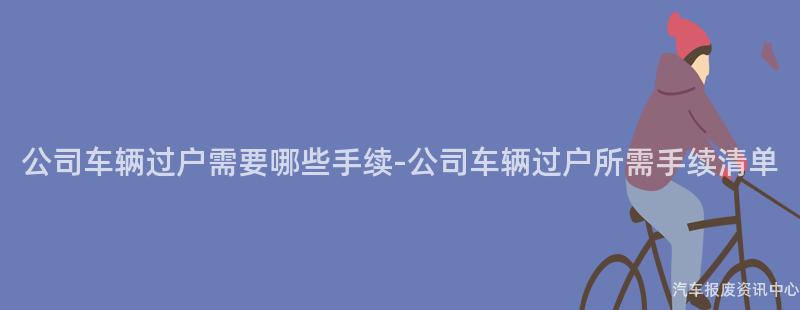 公司车辆过户需要哪些手续-公司车辆过户所需手续清单