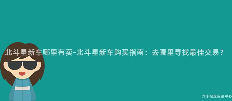 北斗星新车哪里有卖-北斗星新车购买指南：去哪里寻找最佳交易？