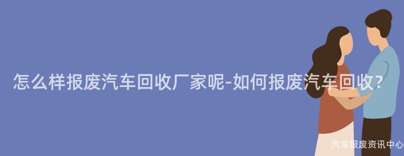 怎么样报废汽车回收厂家呢-如何报废汽车回收？
