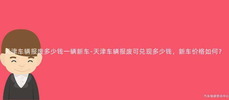 天津车辆报废多少钱一辆新车-天津车辆报废可兑现多少钱，新车价格如何？