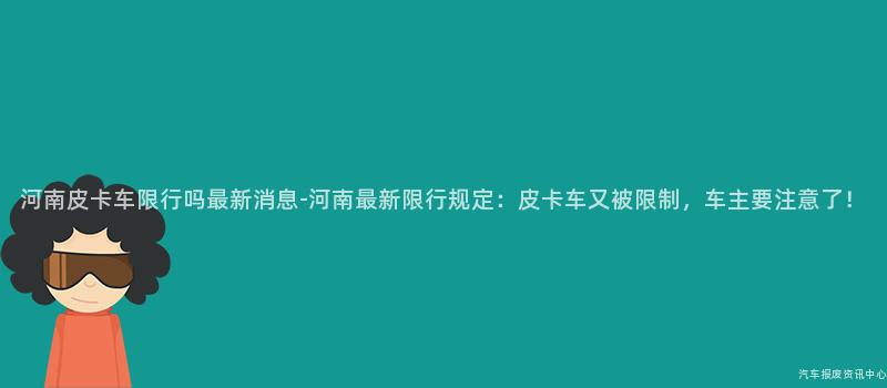 河南皮卡车限行吗最新消息-河南最新限行规定：皮卡车又被限制，车主要注意了！