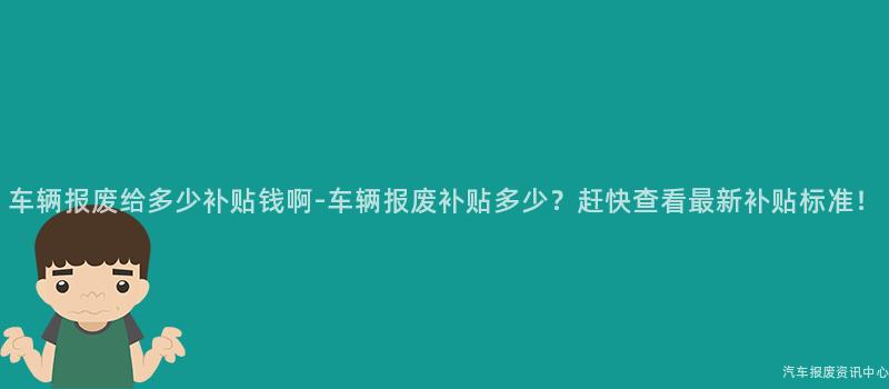 车辆报废给多少补贴钱啊-车辆报废补贴多少？赶快查看最新补贴标准！