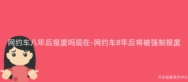 网约车八年后报废吗现在-网约车8年后将被强制报废