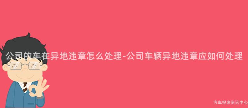 公司的车在异地违章怎么处理-公司车辆异地违章应如何处理