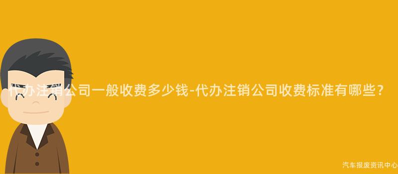 代办注销公司一般收费多少钱-代办注销公司收费标准有哪些？