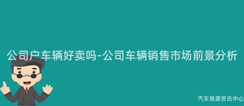 公司户车辆好卖吗-公司车辆销售市场前景分析